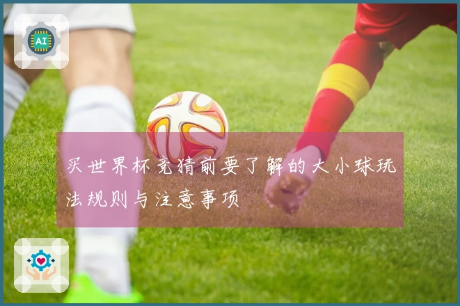 买世界杯竞猜前要了解的大小球玩法规则与注意事项