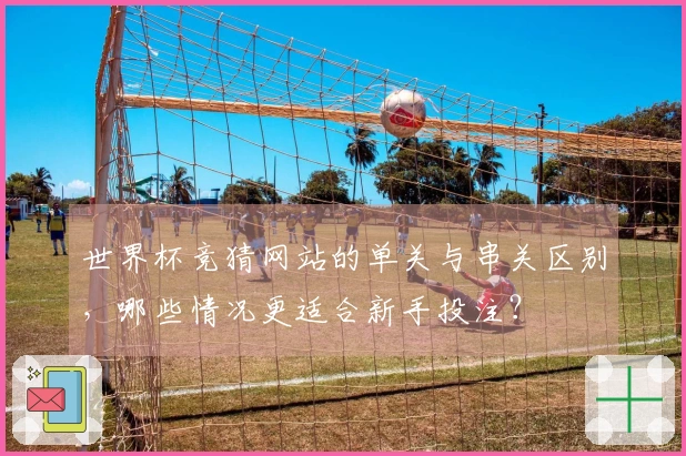 世界杯竞猜网站的单关与串关区别，哪些情况更适合新手投注？
