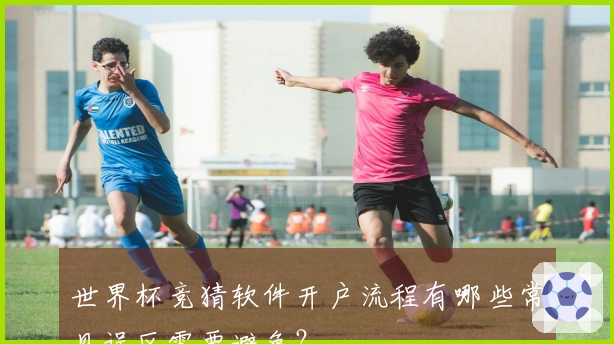 世界杯竞猜软件开户流程有哪些常见误区需要避免？
