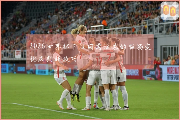 2026世界杯下注前需注意的临场变化及判断技巧
