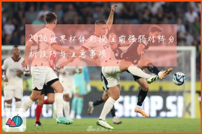 2026世界杯体彩投注前强弱对阵分析技巧与注意事项